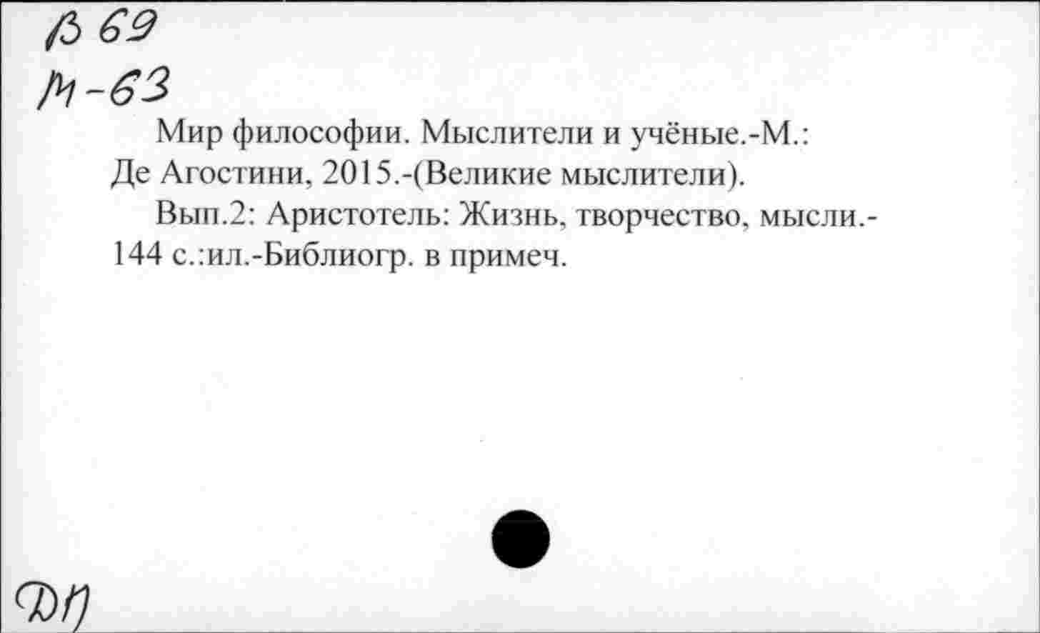 ﻿/3 69
/4-63
Мир философии. Мыслители и учёные.-М.:
Де Агостини, 2015.-(Великие мыслители).
Вып.2: Аристотель: Жизнь, творчество, мысли.-144 с.:ил.-Библиогр. в примеч.